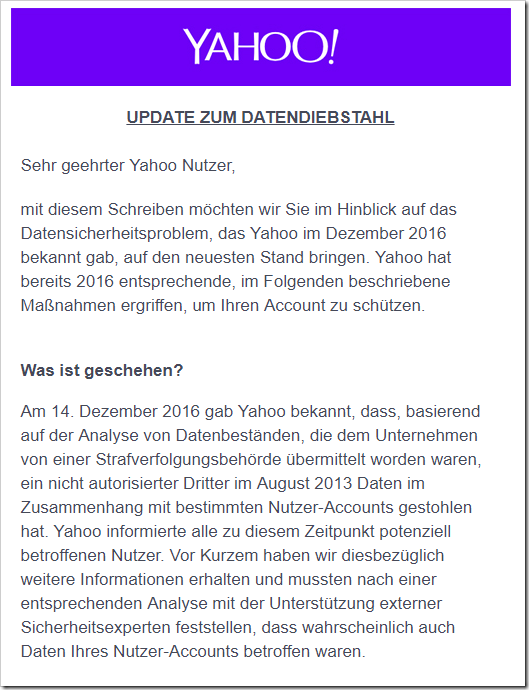 Sehr geehrter Yahoo Nutzer, mit diesem Schreiben möchten wir Sie im Hinblick auf das Datensicherheitsproblem, das Yahoo im Dezember 2016 bekannt gab, auf den neuesten Stand bringen. Yahoo hat bereits 2016 entsprechende, im Folgenden beschriebene Maßnahmen ergriffen, um Ihren Account zu schützen. 
